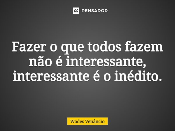 ⁠Fazer o que todos fazem não é interessante, interessante é o inédito.... Frase de Wades Venancio.