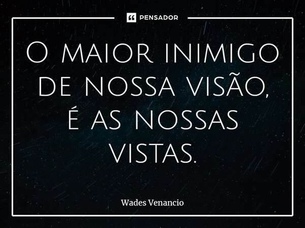 ⁠O maior inimigo de nossa visão, é as nossas vistas.... Frase de Wades Venancio.
