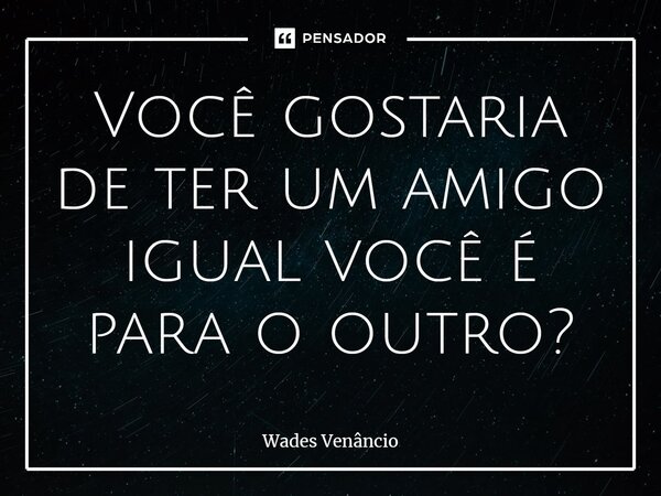 ⁠Você gostaria de ter um amigo igual você é para o outro?... Frase de Wades Venancio.