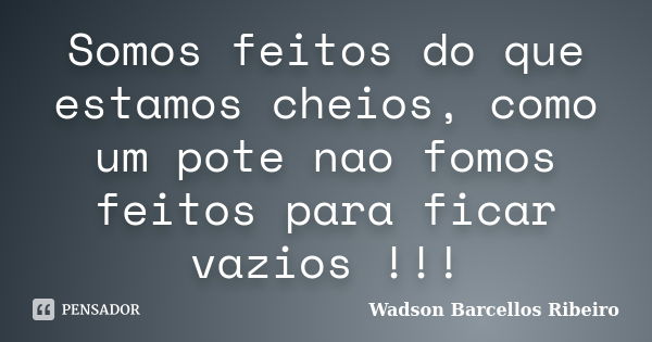 Somos feitos do que estamos cheios, como um pote nao fomos feitos para ficar vazios !!!... Frase de Wadson Barcellos Ribeiro.