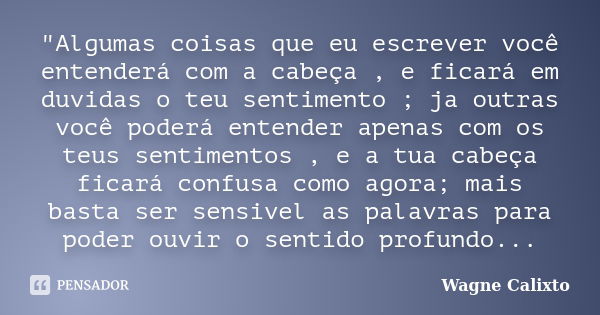 "Algumas coisas que eu escrever você entenderá com a cabeça , e ficará em duvidas o teu sentimento ; ja outras você poderá entender apenas com os teus sent... Frase de Wagne Calixto.