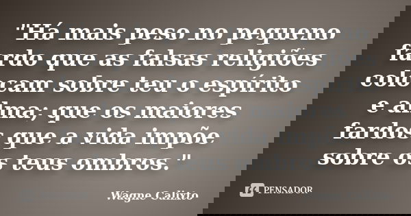 "Há mais peso no pequeno fardo que as falsas religiões colocam sobre teu o espírito e alma; que os maiores fardos que a vida impõe sobre os teus ombros.&qu... Frase de Wagne Calixto.