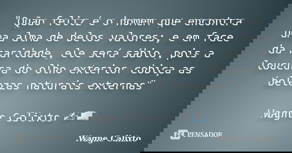 "Quão feliz é o homem que encontra uma alma de belos valores; e em face da raridade, ele será sábio, pois a loucura do olho exterior cobiça as belezas natu... Frase de Wagne Calixto.