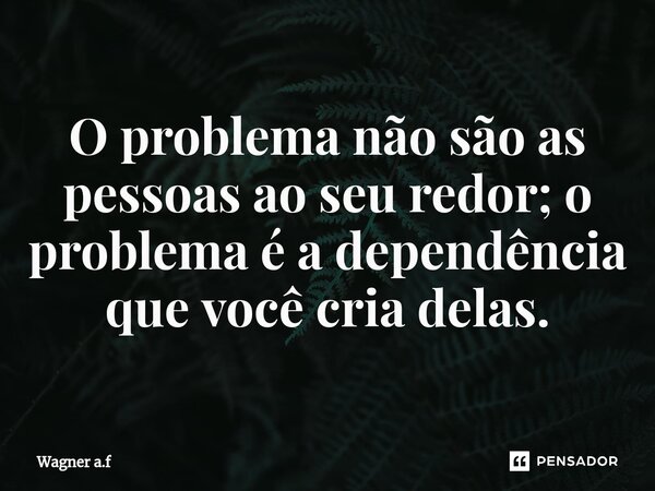 ⁠O problema não são as pessoas ao seu redor; o problema é a dependência que você cria delas.... Frase de Wagner a.f.