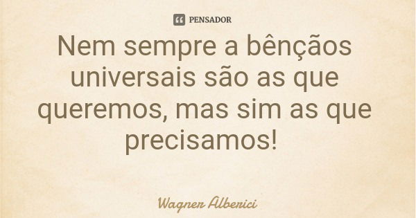 Nem sempre a bênçãos universais são as que queremos, mas sim as que precisamos!... Frase de Wagner Alberici.