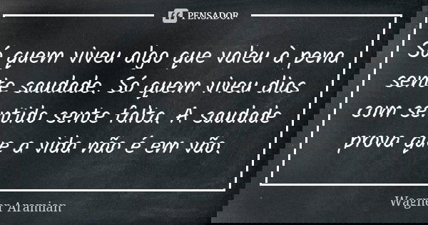 Só quem viveu algo que valeu à pena sente saudade. Só quem viveu dias com sentido sente falta. A saudade prova que a vida não é em vão.... Frase de Wagner Aramian.