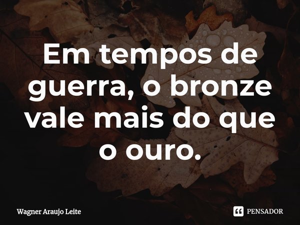 ⁠Em tempos de guerra, o bronze vale mais do que o ouro.... Frase de Wagner Araujo Leite.