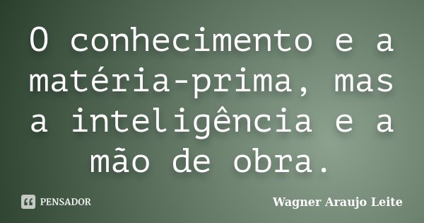 O conhecimento e a matéria-prima, mas a inteligência e a mão de obra.... Frase de Wagner Araujo Leite.