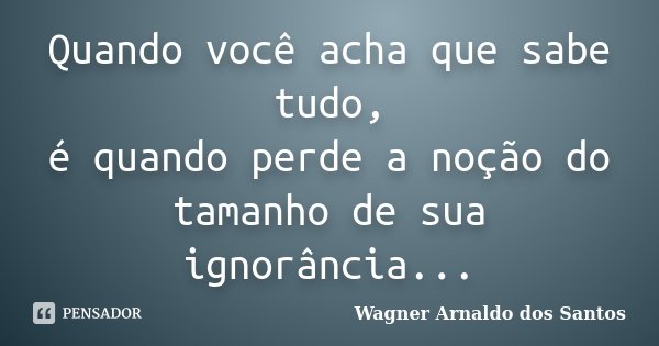 Quando você acha que sabe tudo, é quando perde a noção do tamanho de sua ignorância...... Frase de Wagner Arnaldo dos Santos.