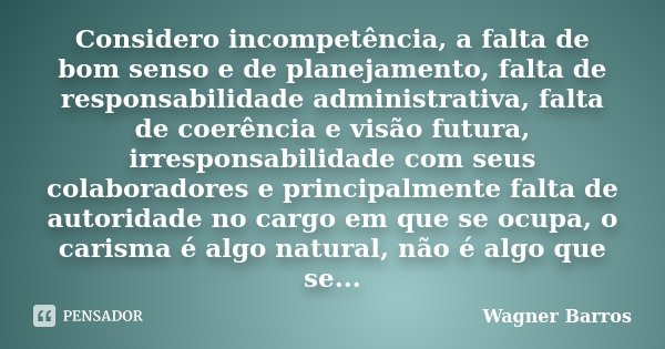 Considero incompetência, a falta de bom senso e de planejamento, falta de responsabilidade administrativa, falta de coerência e visão futura, irresponsabilidade... Frase de Wagner Barros.