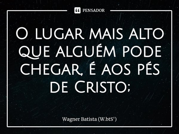 ⁠O lugar mais alto que alguém pode chegar, é aos pés de Cristo;... Frase de Wagner Batista (W.btS').