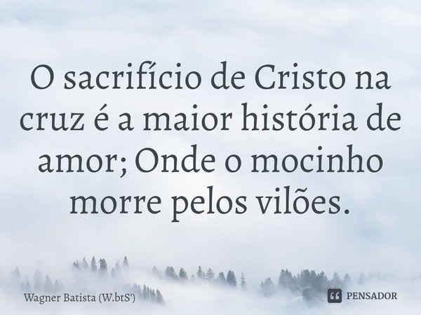 ⁠O sacrifício de Cristo na cruz é a maior história de amor; Onde o mocinho morre pelos vilões.... Frase de Wagner Batista (W.btS').