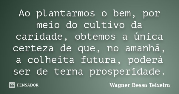 Ao plantarmos o bem, por meio do cultivo da caridade, obtemos a única certeza de que, no amanhã, a colheita futura, poderá ser de terna prosperidade.... Frase de Wagner Bessa Teixeira.