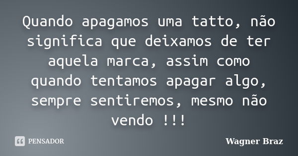 Quando apagamos uma tatto, não significa que deixamos de ter aquela marca, assim como quando tentamos apagar algo, sempre sentiremos, mesmo não vendo !!!... Frase de Wagner Braz.