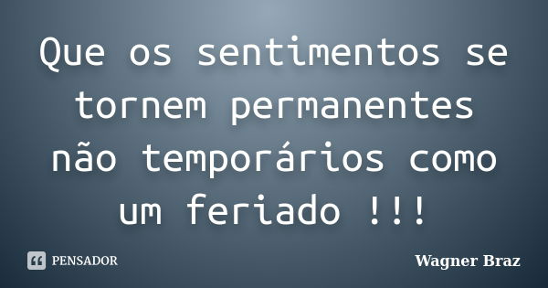 Que os sentimentos se tornem permanentes não temporários como um feriado !!!... Frase de Wagner Braz.