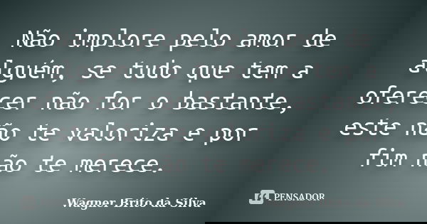 Não implore pelo amor de alguém, se tudo que tem a oferecer não for o bastante, este não te valoriza e por fim não te merece.... Frase de Wagner Brito da Silva.