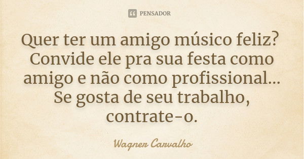 Quer ter um amigo músico feliz? Convide ele pra sua festa como amigo e não como profissional... Se gosta de seu trabalho, contrate-o.... Frase de Wagner Carvalho.