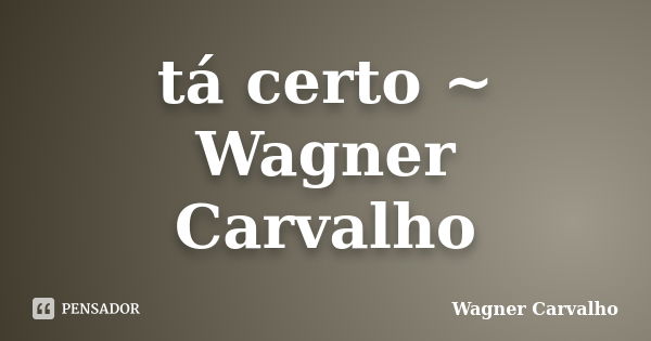 tá certo ~ Wagner Carvalho... Frase de Wagner Carvalho.