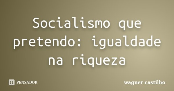 Socialismo que pretendo: igualdade na riqueza... Frase de Wagner Castilho.