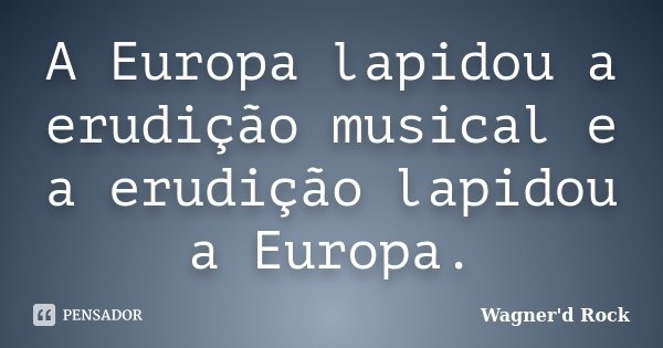 A Europa lapidou a erudição musical e a erudição lapidou a Europa.... Frase de wagner d rock.