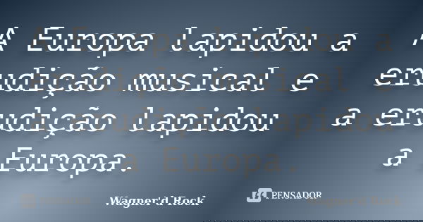 A Europa lapidou a erudição musical e a erudição lapidou a Europa.... Frase de wagner d rock.