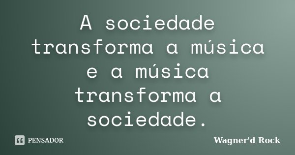 A sociedade transforma a música e a música transforma a sociedade.... Frase de Wagner d Rock.