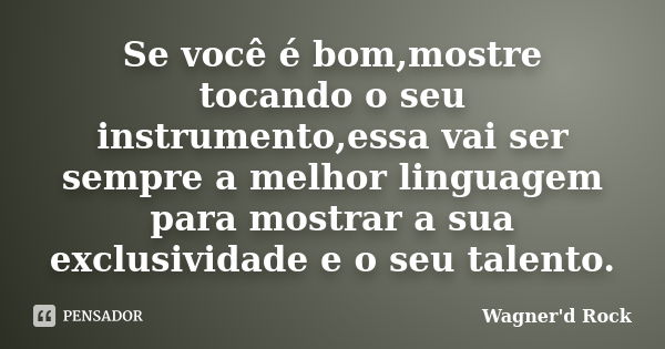 Se você é bom,mostre tocando o seu instrumento,essa vai ser sempre a melhor linguagem para mostrar a sua exclusividade e o seu talento.... Frase de Wagner d Rock.