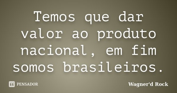 Temos que dar valor ao produto nacional, em fim somos brasileiros.... Frase de Wagner d Rock.