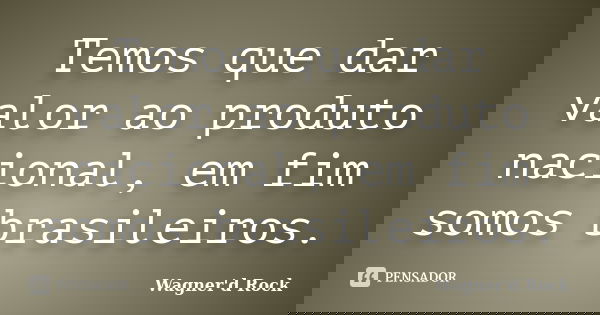 Temos que dar valor ao produto nacional, em fim somos brasileiros.... Frase de Wagner d Rock.