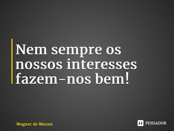 ⁠Nem sempre os nossos interesses fazem-nos bem!... Frase de Wagner de Morais.