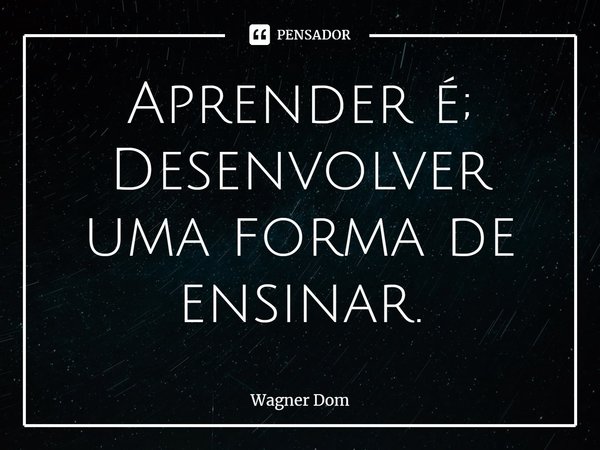 ⁠Aprender é; Desenvolver uma forma de ensinar.... Frase de Wagner Dom.