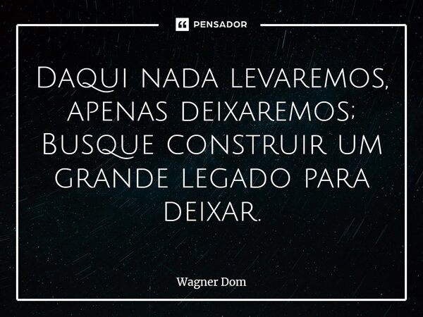 ⁠Daqui nada levaremos, apenas deixaremos; Busque construir um grande legado para deixar.... Frase de Wagner Dom.