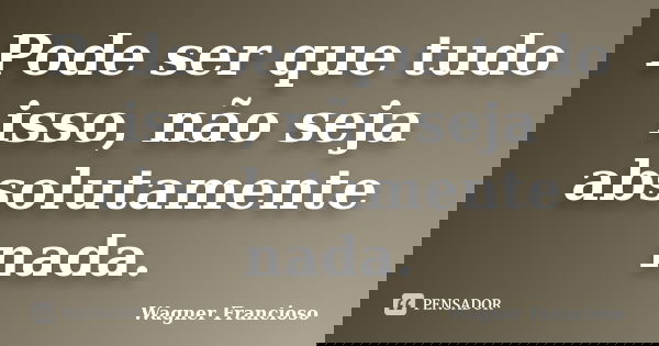 Pode ser que tudo isso, não seja absolutamente nada.... Frase de Wagner Francioso.
