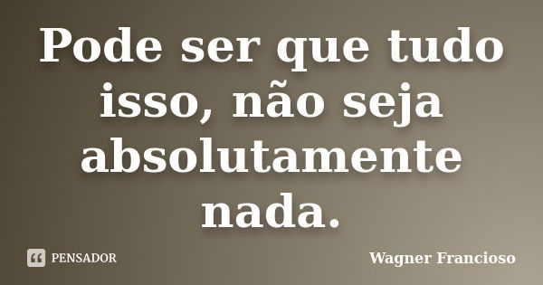 Pode ser que tudo isso, não seja absolutamente nada.... Frase de Wagner Francioso.