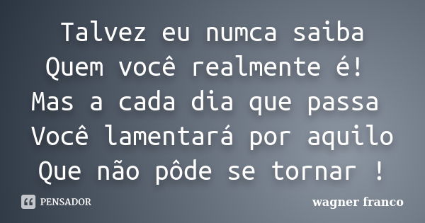 Talvez eu numca saiba Quem você realmente é! Mas a cada dia que passa Você lamentará por aquilo Que não pôde se tornar !... Frase de Wagner Franco.