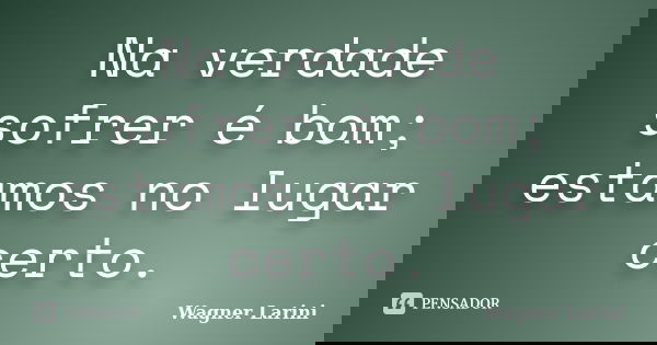 Na verdade sofrer é bom; estamos no lugar certo.... Frase de Wagner Larini.