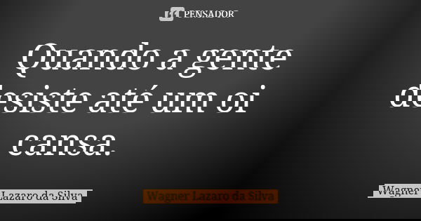 Quando a gente desiste até um oi cansa.... Frase de Wagner Lázaro da Silva.