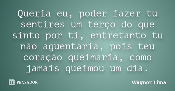 Queria eu, poder fazer tu sentires um terço do que sinto por ti, entretanto tu não aguentaria, pois teu coração queimaria, como jamais queimou um dia.... Frase de Wagner Lima.