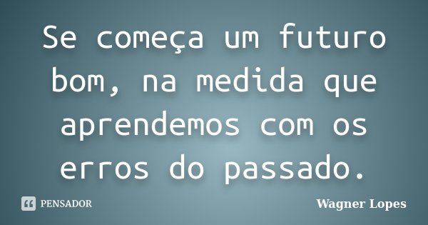 Se começa um futuro bom, na medida que aprendemos com os erros do passado.... Frase de Wagner Lopes.