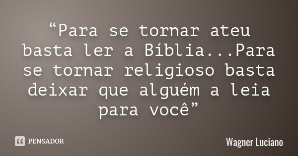 “Para se tornar ateu basta ler a Bíblia...Para se tornar religioso basta deixar que alguém a leia para você”... Frase de Wagner Luciano.