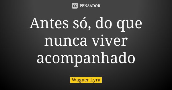 Antes só, do que nunca viver acompanhado... Frase de Wagner Lyra.