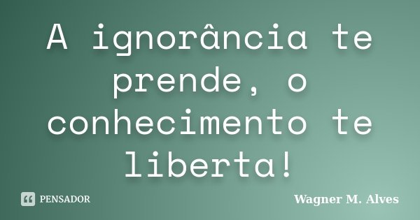 A ignorância te prende, o conhecimento te liberta!... Frase de Wagner M. Alves.