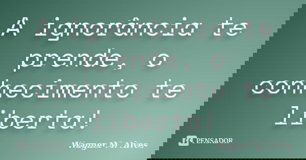 A ignorância te prende, o conhecimento te liberta!... Frase de Wagner M. Alves.