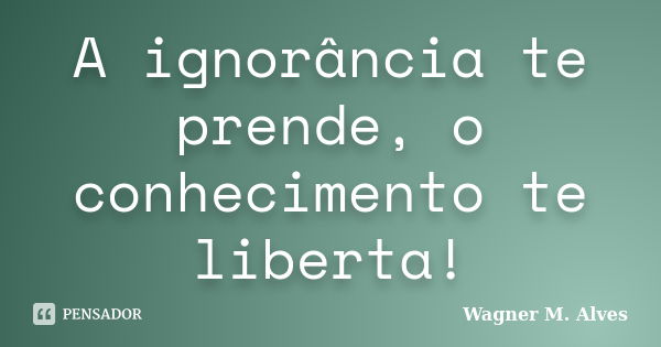 A ignorância te prende, o conhecimento te liberta!... Frase de Wagner M. Alves.