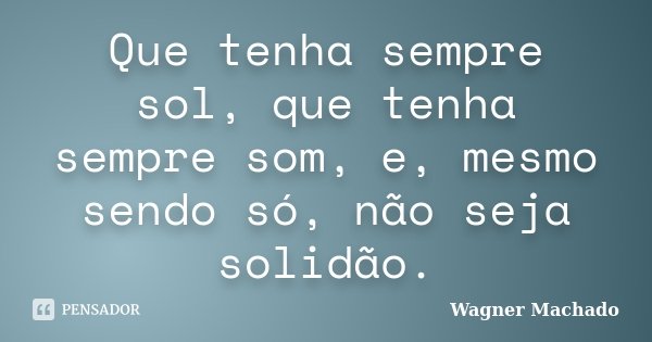 Que tenha sempre sol, que tenha sempre som, e, mesmo sendo só, não seja solidão.... Frase de Wagner Machado.