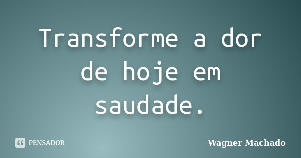 Transforme a dor de hoje em saudade.... Frase de Wagner Machado.