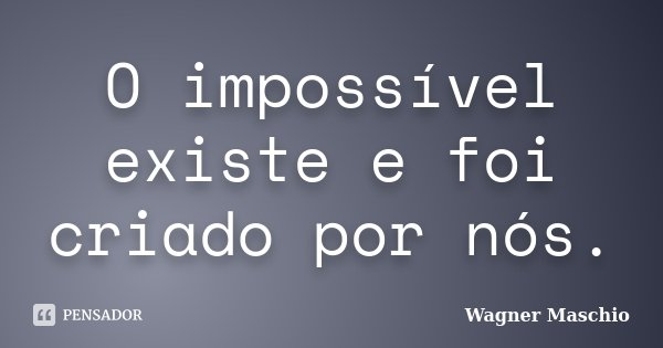 O impossível existe e foi criado por nós.... Frase de Wagner Maschio.