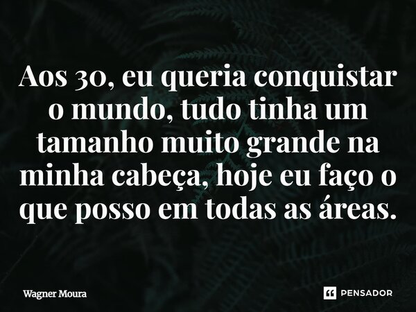 Aos 30, eu queria conquistar o mundo, tudo tinha um tamanho muito grande na minha cabeça, hoje eu faço o que posso em todas as áreas.... Frase de Wagner Moura.