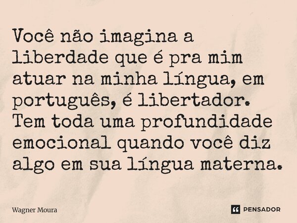 Você não imagina a liberdade que é pra mim atuar na minha língua, em português, é libertador. Tem toda uma profundidade emocional quando você diz algo em sua l... Frase de Wagner Moura.