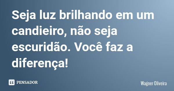 Seja luz brilhando em um candieiro, não seja escuridão. Você faz a diferença!... Frase de Wagner Oliveira.